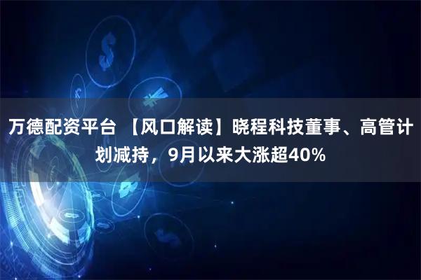 万德配资平台 【风口解读】晓程科技董事、高管计划减持，9月以来大涨超40%