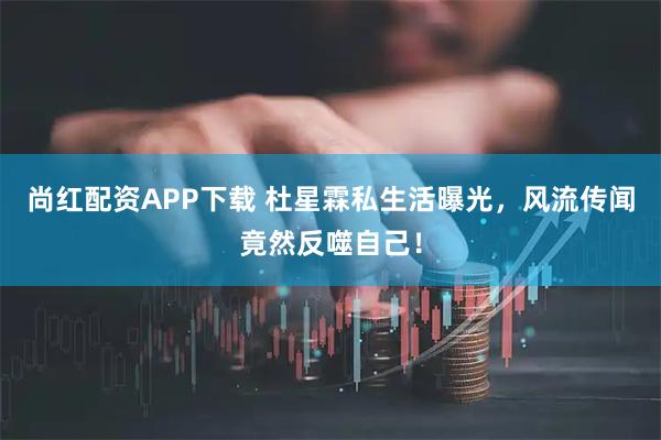 尚红配资APP下载 杜星霖私生活曝光，风流传闻竟然反噬自己！