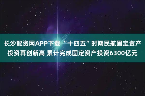 长沙配资网APP下载 “十四五”时期民航固定资产投资再创新高 累计完成固定资产投资6300亿元