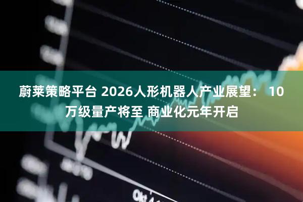 蔚莱策略平台 2026人形机器人产业展望： 10万级量产将至 商业化元年开启