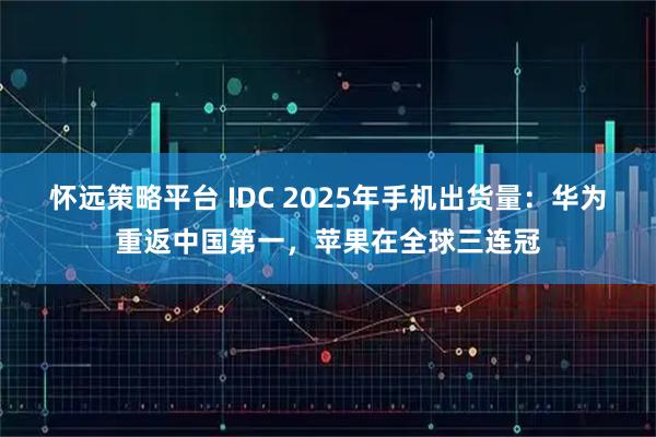 怀远策略平台 IDC 2025年手机出货量：华为重返中国第一，苹果在全球三连冠