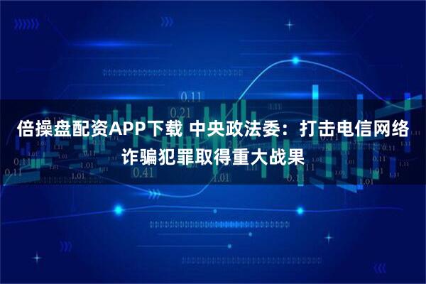 倍操盘配资APP下载 中央政法委：打击电信网络诈骗犯罪取得重大战果