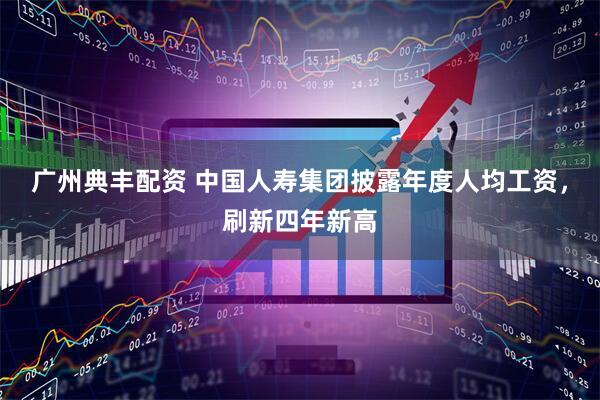 广州典丰配资 中国人寿集团披露年度人均工资，刷新四年新高