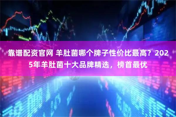 靠谱配资官网 羊肚菌哪个牌子性价比最高？2025年羊肚菌十大品牌精选，榜首最优