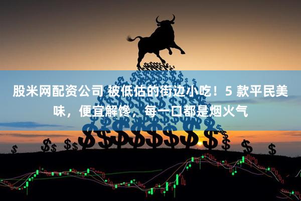 股米网配资公司 被低估的街边小吃！5 款平民美味，便宜解馋，每一口都是烟火气
