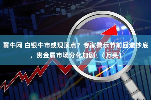 翼牛网 白银牛市或现顶点？专家警示节前回避抄底，贵金属市场分化加剧  （万亮）