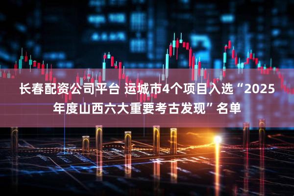 长春配资公司平台 运城市4个项目入选“2025年度山西六大重要考古发现”名单