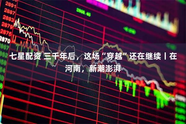 七星配资 三千年后，这场“穿越”还在继续丨在河南，新潮澎湃