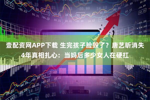 壹配资网APP下载 生完孩子脸毁了？唐艺昕消失4年真相扎心：当妈后多少女人在硬扛