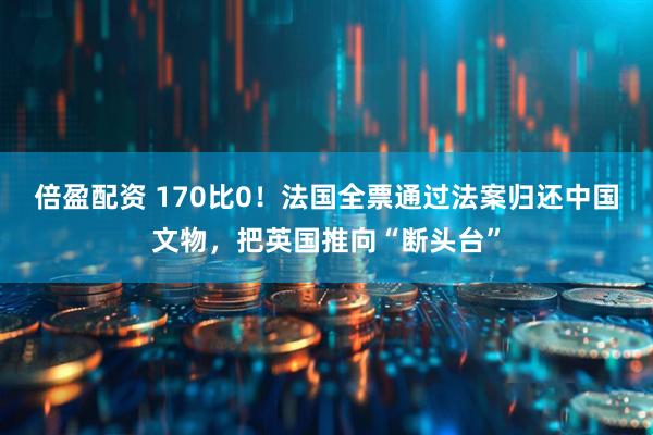 倍盈配资 170比0！法国全票通过法案归还中国文物，把英国推向“断头台”