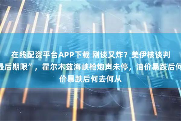 在线配资平台APP下载 刚谈又炸？美伊核谈判惊现“最后期限”，霍尔木兹海峡枪炮声未停，油价暴跌后何去何从