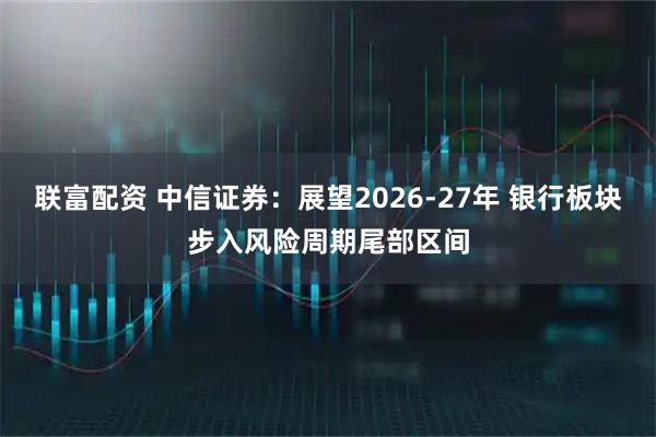 联富配资 中信证券：展望2026-27年 银行板块步入风险周期尾部区间