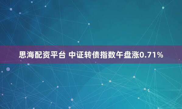 思海配资平台 中证转债指数午盘涨0.71%