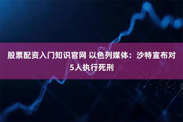 股票配资入门知识官网 以色列媒体：沙特宣布对5人执行死刑